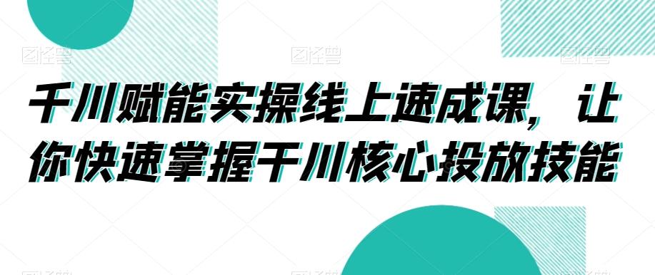 千川赋能实操线上速成课,让你快速掌握干川核心投放技能-腾渊科技论坛