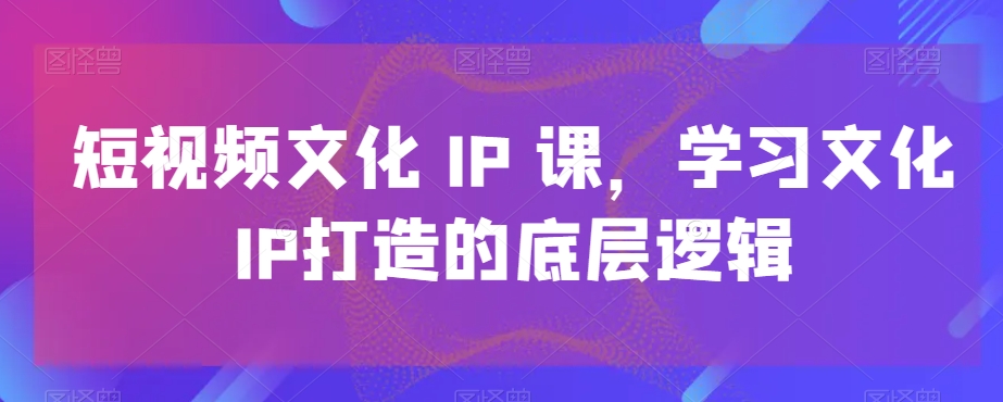 短视频文化IP课，学习文化IP打造的底层逻辑-腾渊科技论坛