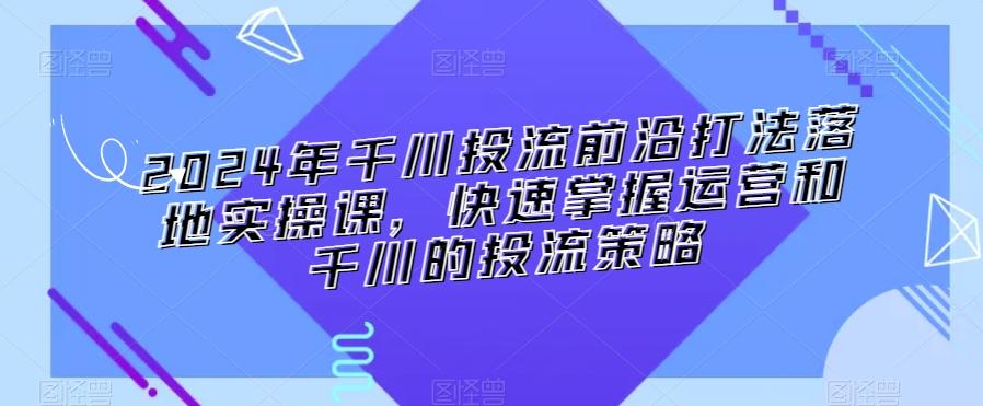 2024年千川投流前沿打法落地实操课，快速掌握运营和千川的投流策略-腾渊科技论坛