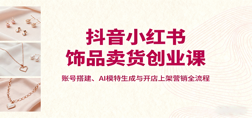 抖音小红书饰品卖货创业课，账号搭建、AI模特生成与开店上架营销全流程-腾渊科技论坛